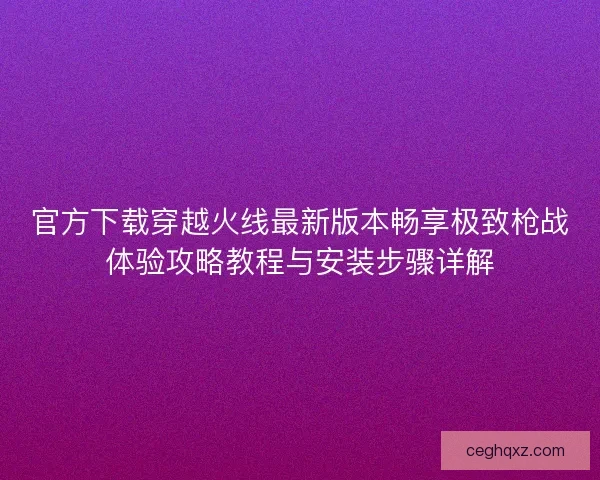 官方下载穿越火线最新版本畅享极致枪战体验攻略教程与安装步骤详解