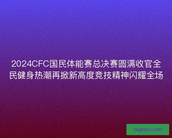 2024CFC国民体能赛总决赛圆满收官全民健身热潮再掀新高度竞技精神闪耀全场