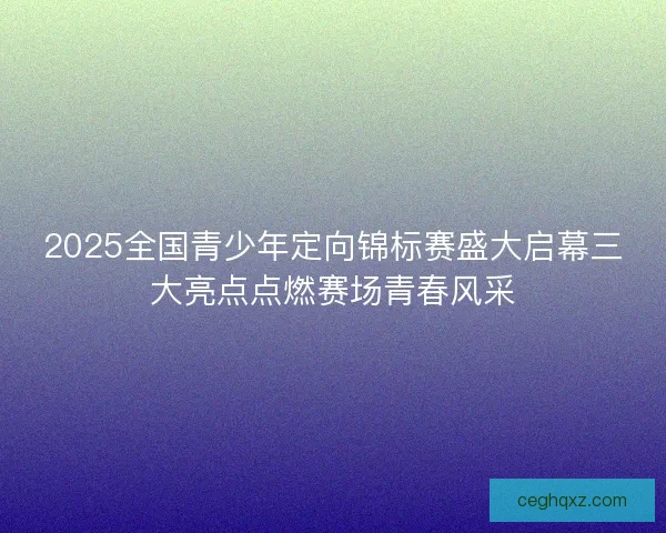 2025全国青少年定向锦标赛盛大启幕三大亮点点燃赛场青春风采