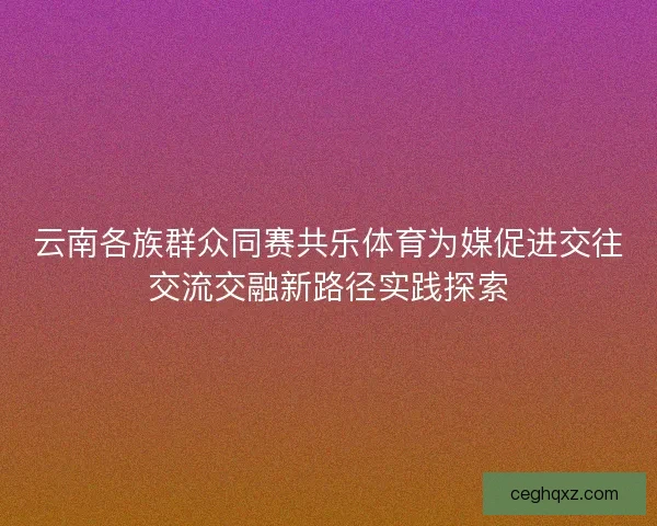 云南各族群众同赛共乐体育为媒促进交往交流交融新路径实践探索