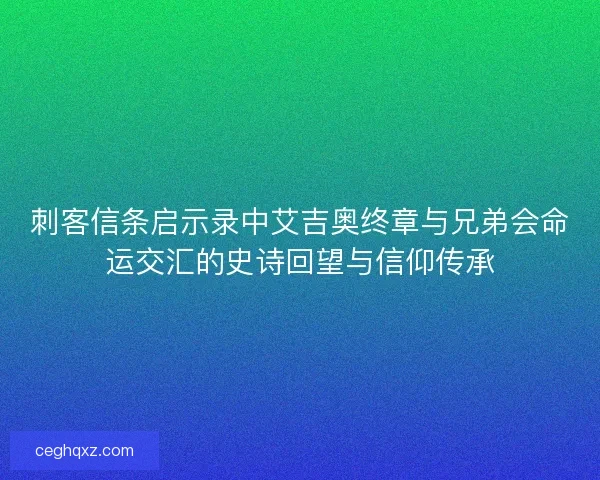 刺客信条启示录中艾吉奥终章与兄弟会命运交汇的史诗回望与信仰传承