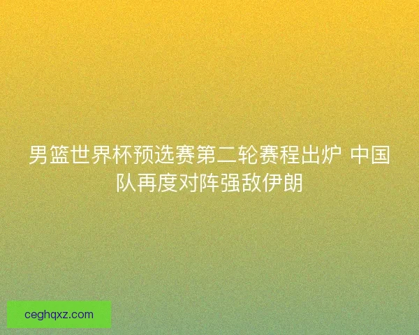 男篮世界杯预选赛第二轮赛程出炉 中国队再度对阵强敌伊朗