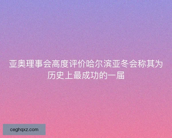 亚奥理事会高度评价哈尔滨亚冬会称其为历史上最成功的一届