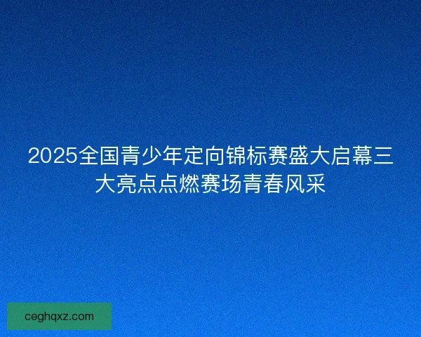 2025全国青少年定向锦标赛盛大启幕三大亮点点燃赛场青春风采