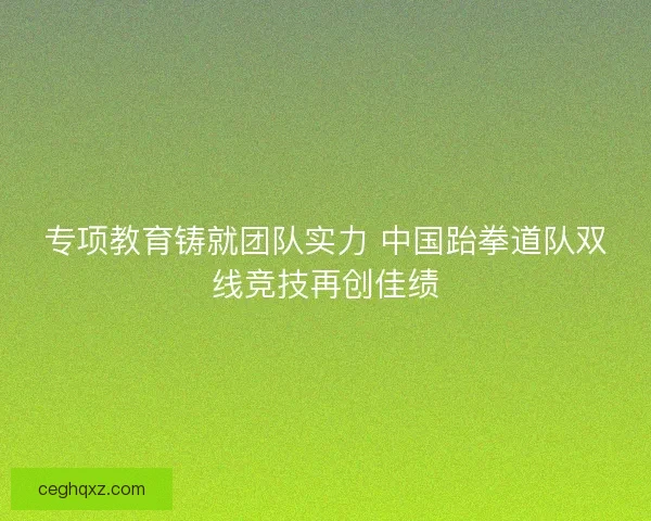 专项教育铸就团队实力 中国跆拳道队双线竞技再创佳绩