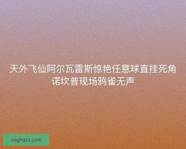 天外飞仙阿尔瓦雷斯惊艳任意球直挂死角诺坎普现场鸦雀无声