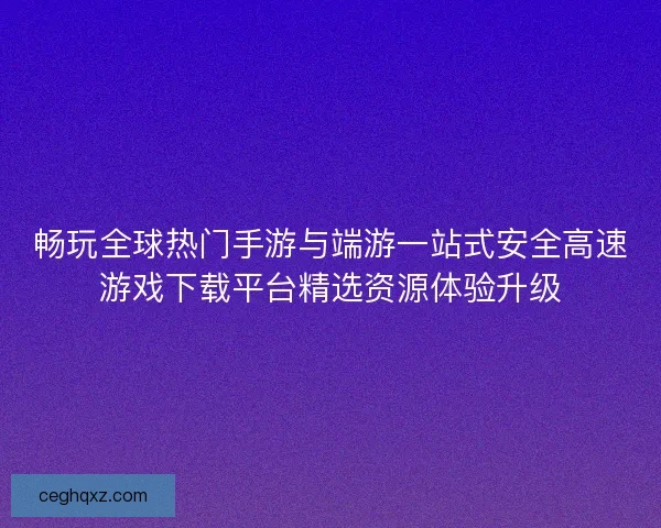 畅玩全球热门手游与端游一站式安全高速游戏下载平台精选资源体验升级