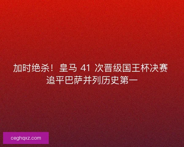 加时绝杀！皇马 41 次晋级国王杯决赛 追平巴萨并列历史第一