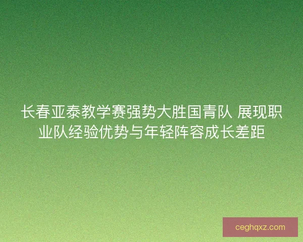 长春亚泰教学赛强势大胜国青队 展现职业队经验优势与年轻阵容成长差距