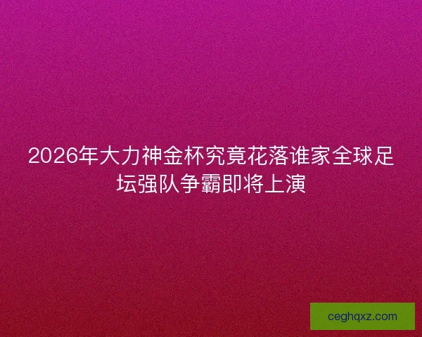 2026年大力神金杯究竟花落谁家全球足坛强队争霸即将上演