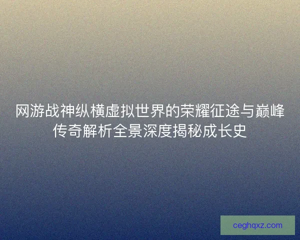 网游战神纵横虚拟世界的荣耀征途与巅峰传奇解析全景深度揭秘成长史